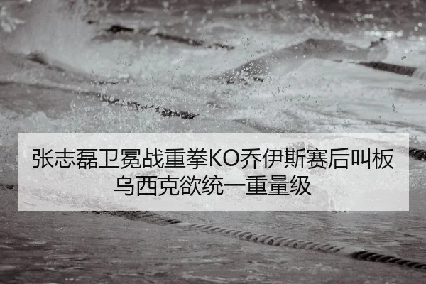 张志磊卫冕战重拳KO乔伊斯赛后叫板乌西克欲统一重量级